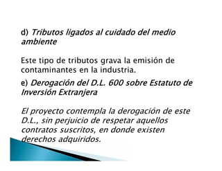 d) Tributos ligados al cuidado del medio
ambiente
Este tipo de tributos grava la emisión de
contaminantes en la industria.
e) Derogación del D.L. 600 sobre Estatuto de
Inversión Extranjera
El proyecto contempla la derogación de este
D.L., sin perjuicio de respetar aquellos
contratos suscritos, en donde existen
derechos adquiridos.
e) Derogación del D.L. 600 sobre Estatuto de
Inversión Extranjera
El proyecto contempla la derogación de este
D.L., sin perjuicio de respetar aquellos
contratos suscritos, en donde existen
derechos adquiridos.
 