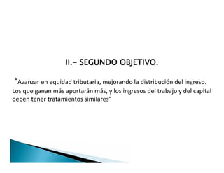 II.- SEGUNDO OBJETIVO.
“Avanzar en equidad tributaria, mejorando la distribución del ingreso.
Los que ganan más aportarán más, y los ingresos del trabajo y del capital
deben tener tratamientos similares”
II.- SEGUNDO OBJETIVO.
“Avanzar en equidad tributaria, mejorando la distribución del ingreso.
Los que ganan más aportarán más, y los ingresos del trabajo y del capital
deben tener tratamientos similares”
 