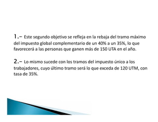 1.- Este segundo objetivo se refleja en la rebaja del tramo máximo
del impuesto global complementario de un 40% a un 35%, lo que
favorecerá a las personas que ganen más de 150 UTA en el año.
2.- Lo mismo sucede con los tramos del impuesto único a los
trabajadores, cuyo último tramo será lo que exceda de 120 UTM, con
tasa de 35%.
1.- Este segundo objetivo se refleja en la rebaja del tramo máximo
del impuesto global complementario de un 40% a un 35%, lo que
favorecerá a las personas que ganen más de 150 UTA en el año.
2.- Lo mismo sucede con los tramos del impuesto único a los
trabajadores, cuyo último tramo será lo que exceda de 120 UTM, con
tasa de 35%.
 