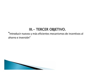 III.- TERCER OBJETIVO.
“Introducir nuevos y más eficientes mecanismos de incentivos al
ahorro e inversión”
III.- TERCER OBJETIVO.
“Introducir nuevos y más eficientes mecanismos de incentivos al
ahorro e inversión”
 