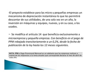 -El proyecto establece para las micro y pequeñas empresas un
mecanismo de depreciación instantánea lo que les permitirá
descontar de sus utilidades, de una sola vez en un año, la
inversión en máquinas y equipos, nuevos, y en su caso, a los
usados.
- Se modifica el artículo 14 que beneficia exclusivamente a
microempresa y pequeña empresa. Con beneficio en el pago de
PPM rebajado transitoriamente a un 0,2%, desde la fecha de
publicación de la ley hasta los 12 meses siguientes.
-El proyecto establece para las micro y pequeñas empresas un
mecanismo de depreciación instantánea lo que les permitirá
descontar de sus utilidades, de una sola vez en un año, la
inversión en máquinas y equipos, nuevos, y en su caso, a los
usados.
- Se modifica el artículo 14 que beneficia exclusivamente a
microempresa y pequeña empresa. Con beneficio en el pago de
PPM rebajado transitoriamente a un 0,2%, desde la fecha de
publicación de la ley hasta los 12 meses siguientes.
NOTA. PPM o Pago Provisional Mensual es un adelanto que las empresas realizan a
cuenta de los impuestos a la renta anuales que corresponde declarar el mes de abril de
cada año.
 