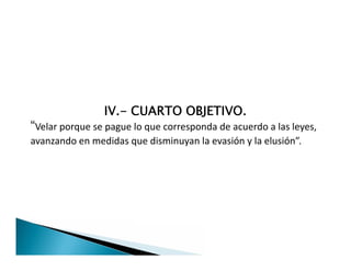 IV.- CUARTO OBJETIVO.
“Velar porque se pague lo que corresponda de acuerdo a las leyes,
avanzando en medidas que disminuyan la evasión y la elusión”.
IV.- CUARTO OBJETIVO.
“Velar porque se pague lo que corresponda de acuerdo a las leyes,
avanzando en medidas que disminuyan la evasión y la elusión”.
 