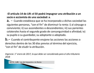 -El artículo 14 de LIR: el SII podrá impugnar una atribución a un
socio o accionista de una sociedad: a.
a. - Cuando establezca que se ha incorporado a dichas sociedad las
siguientes personas, “con el fin” de disminuir la renta: i) al cónyuge o
conviviente; ii) sus ascendientes o descendientes; iii) sus parientes
colaterales hasta el segundo grado de consanguinidad o afinidad; iv)
su pupilo o su guardador, su adoptante o adoptado.
-El artículo 14 de LIR: el SII podrá impugnar una atribución a un
socio o accionista de una sociedad: a.
a. - Cuando establezca que se ha incorporado a dichas sociedad las
siguientes personas, “con el fin” de disminuir la renta: i) al cónyuge o
conviviente; ii) sus ascendientes o descendientes; iii) sus parientes
colaterales hasta el segundo grado de consanguinidad o afinidad; iv)
su pupilo o su guardador, su adoptante o adoptado.
NOTA: (LIR) Ley de Impuesto a la Renta
b.- Cuando el contribuyente enajene las acciones las acciones o
derechos dentro de los 30 días previos al término del ejercicio,
“con el fin” de eludir la atribución.
Vigencia: 1° enero de 2017, lo que debe ser considerado para el año tributario
2018
 