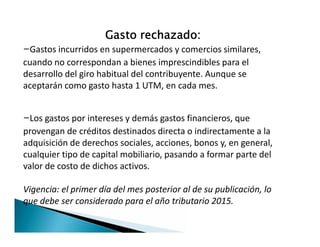 Gasto rechazado:
-Gastos incurridos en supermercados y comercios similares,
cuando no correspondan a bienes imprescindibles para el
desarrollo del giro habitual del contribuyente. Aunque se
aceptarán como gasto hasta 1 UTM, en cada mes.
-Los gastos por intereses y demás gastos financieros, que
provengan de créditos destinados directa o indirectamente a la
adquisición de derechos sociales, acciones, bonos y, en general,
cualquier tipo de capital mobiliario, pasando a formar parte del
valor de costo de dichos activos.
Vigencia: el primer día del mes posterior al de su publicación, lo
que debe ser considerado para el año tributario 2015.
-Los gastos por intereses y demás gastos financieros, que
provengan de créditos destinados directa o indirectamente a la
adquisición de derechos sociales, acciones, bonos y, en general,
cualquier tipo de capital mobiliario, pasando a formar parte del
valor de costo de dichos activos.
Vigencia: el primer día del mes posterior al de su publicación, lo
que debe ser considerado para el año tributario 2015.
 