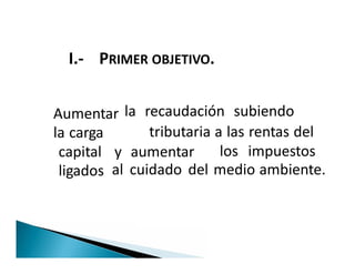 I.- PRIMER OBJETIVO.
Aumentar
la carga
la recaudación subiendo
tributaria a las rentas del
capital
ligados
y aumentar los impuestos
Aumentar
la carga tributaria a las rentas del
capital
ligados
y aumentar los impuestos
al cuidado del medio ambiente.
 