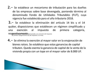 2.- Se establece un mecanismo de tributación para los dueños
de las empresas sobre base devengada, poniendo término al
denominado Fondo de Utilidades Tributables (FUT), cuya
vigencia fue establecida para el año tributario 2018.
3.- Se establece la eliminación del artículo 14 bis y el 14
quáter, disposiciones que establecen un régimen simplificado y
una exención al impuesto de primera categoría,
respectivamente.Nota: El articulo 14 quáter, representaba una exención del impuesto
de primera categoría de la ley del impuesto a la renta.
4.- Se elimina la exención al mayor valor en la enajenación de
bienes raíces. Se establece que estas ganancias de capital
tributen. Queda exenta la ganancia de capital de la venta de la
vivienda propia con un tope en el mayor valor de 8.000 UF.
 
