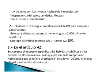 1.- Se grava con IVA la venta habitual de inmuebles, con
independencia del sujeto vendedor. Afectará:
-Constructoras. -Inmobiliarias.
2.- El proyecto restringe el crédito especial de IVA para empresas
constructoras:
-Sólo para viviendas con precio menor o igual a 2.000 UF (antes
4.500 UF).
-Con tope de crédito de hasta 100 UF (antes 225 UF).
2.- El proyecto restringe el crédito especial de IVA para empresas
constructoras:
-Sólo para viviendas con precio menor o igual a 2.000 UF (antes
4.500 UF).
-Con tope de crédito de hasta 100 UF (antes 225 UF).
3.- En el artículo 42:
Se aumenta el impuesto específico a las bebidas alcohólicas y a las
bebidas no alcohólicas en el caso que presenten la composición
nutricional a que se refiere el artículo 5° de la ley N° 20.606. Ejemplo:
elevados contenidos de azúcares.
 