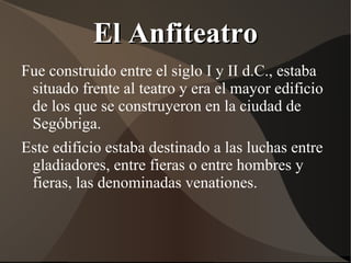 El Anfiteatro
Fue construido entre el siglo I y II d.C., estaba
 situado frente al teatro y era el mayor edificio
 de los que se construyeron en la ciudad de
 Segóbriga.
Este edificio estaba destinado a las luchas entre
 gladiadores, entre fieras o entre hombres y
 fieras, las denominadas venationes.
 