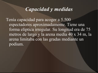 Capacidad y medidas
Tenía capacidad para acoger a 5.500
 espectadores aproximadamente. Tiene una
 forma elíptica irregular. Su longitud era de 75
 metros de largo y la arena medía 40 x 34 m, la
 arena limitaba con las gradas mediante un
 podium.
 