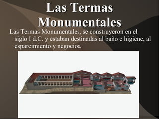 Las Termas
         Monumentales
Las Termas Monumentales, se construyeron en el
 siglo I d.C. y estaban destinadas al baño e higiene, al
 esparcimiento y negocios.
 