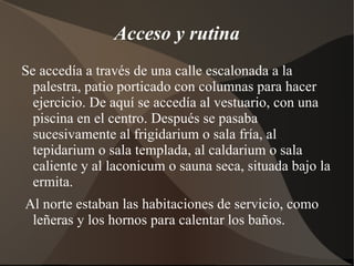 Acceso y rutina
Se accedía a través de una calle escalonada a la
  palestra, patio porticado con columnas para hacer
  ejercicio. De aquí se accedía al vestuario, con una
  piscina en el centro. Después se pasaba
  sucesivamente al frigidarium o sala fría, al
  tepidarium o sala templada, al caldarium o sala
  caliente y al laconicum o sauna seca, situada bajo la
  ermita.
Al norte estaban las habitaciones de servicio, como
 leñeras y los hornos para calentar los baños.
 