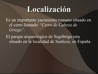 Localización
Es un importante yacimiento romano situado en
 el cerro llamado “Cerro de Cabeza de
 Griego”.
El parque arqueológico de Segóbriga esta
 situado en la localidad de Sealices, en España.
 