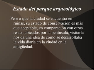 Estado del parque arqueológico
Pese a que la ciudad se encuentra en
 ruinas, su estado de conservación es más
 que aceptable, en comparación con otros
 restos ubicados por la península, visitarla
 nos da una idea de como se desarrollaba
 la vida diaria en la ciudad en la
 antigüedad.
 