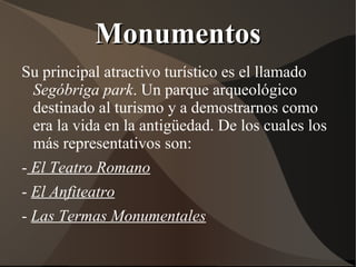 Monumentos
Su principal atractivo turístico es el llamado
  Segóbriga park. Un parque arqueológico
  destinado al turismo y a demostrarnos como
  era la vida en la antigüedad. De los cuales los
  más representativos son:
- El Teatro Romano
- El Anfiteatro
- Las Termas Monumentales
 