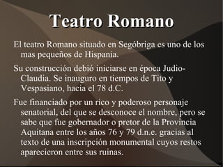Teatro Romano
El teatro Romano situado en Segóbriga es uno de los
  mas pequeños de Hispania.
Su construcción debió iniciarse en época Judio-
 Claudia. Se inauguro en tiempos de Tito y
 Vespasiano, hacia el 78 d.C.
Fue financiado por un rico y poderoso personaje
 senatorial, del que se desconoce el nombre, pero se
 sabe que fue gobernador o pretor de la Provincia
 Aquitana entre los años 76 y 79 d.n.e. gracias al
 texto de una inscripción monumental cuyos restos
 aparecieron entre sus ruinas.
 