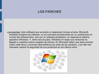 LOS PARCHES -Los parches : todo software que se precie (o desprecie) incluye errores. Microsoft, empresa creadora de software, no es conocida precisamente por su contribución al mundo del software libre, sino por su software propietario, en especial el sistema operativo Windows. Y, dicho sea de paso, Windows en todas sus versiones ha llegado a nuestras manos cargado de errores. En Microsoft saben que estos errores crean mala fama y provocan desconfianza por parte de los usuarios, y por ello han intentado mejorar la seguridad de sus productos en los últimos años. 
