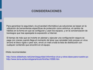 CONSIDERACIONES Para garantizar la seguridad y la privacidad informática Las soluciones se basan en la utilización de herramientas específicas de protección como antivirus, el cambio de hábitos en la forma en que se configuran y usan los equipos, y en la concienciación de losriesgos que trae aparejada la exposición a Internet. El tiempo de más que se invierte en planear y ejecutar una configuración segura se paga con creces cuando llega el momento de tener que reinstalar todo porque un virus arruinó el disco rígido o peor aún, envió un mail a toda la lista de distribución con cualquier contenido que encontró en el equipo. -Webs recomendadas: http://www.slideshare.net/yireni/seguridad-informtica-virus-y-otros-daos-para-nuestro-pc http://www.terra.es/tecnologia/articulo/html/tec10569.htm 