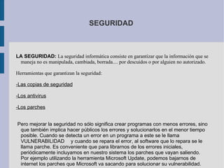 SEGURIDAD LA SEGURIDAD:   La seguridad informática consiste en garantizar que la información que se maneja no es manipulada, cambiada, borrada.... por descuidos o por alguien no autorizado. Herramientas que garantizan la seguridad: -Las copias de seguridad -Los antivirus -Los parches Pero mejorar la seguridad no sólo significa crear programas con menos errores, sino que también implica hacer públicos los errores y solucionarlos en el menor tiempo posible. Cuando se detecta un error en un programa a este se le llama VULNERABILIDAD  y cuando se repara el error, al software que lo repara se le llama parche. Es conveniente que para librarnos de los errores iniciales, periódicamente incluyamos en nuestro sistema los parches que vayan saliendo. Por ejemplo utilizando la herramienta Microsoft Update, podemos bajarnos de internet los parches que Microsoft va sacando para solucionar su vulnerabilidad. 