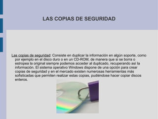 LAS COPIAS DE SEGURIDAD Las copias de seguridad : Consiste en duplicar la información en algún soporte, como por ejemplo en el disco duro o en un CD-ROM, de manera que si se borra o estropea la original siempre podemos acceder al duplicado, recuperando así la información. El sistema operativo Windows dispone de una opción para crear copias de seguridad y en el mercado existen numerosas herramientas más sofisticadas que permiten realizar estas copias, pudiéndose hacer copiar discos enteros. 