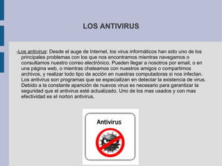 LOS ANTIVIRUS -Los antivirus : Desde el auge de Internet, los virus informáticos han sido uno de los principales problemas con los que nos encontramos mientras navegamos o consultamos nuestro correo electrónico. Pueden llegar a nosotros por email, o en una página web, o mientras chateamos con nuestros amigos o compartimos archivos, y realizar todo tipo de acción en nuestras computadoras si nos infectan. Los antivirus son programas que se especializan en detectar la existencia de virus. Debido a la constante aparición de nuevos virus es necesario para garantizar la seguridad que el antivirus esté actualizado. Uno de los mas usados y con mas efectividad es el norton antivirus. 