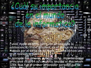 Fundó Apple en 1976 junto con un amigo de la adolescencia, Steve Wozniak, en el garaje de su casa. Aupado por el éxito de su Apple II Jobs obtuvo una gran relevancia pública,  Su reacción fue innovar, o mejor dicho, implementar: a principios de 1984 su compañía lanzaba el Macintosh 128K, que fue el primer ordenador personal que se comercializó exitosamente. ¿Cuàl su importancia  en el mundo  de la informatica? 
