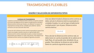 TRASMISIONES FLEXIBLES
Cuando se conoce la distancia entre centros y se quiere calcular
el número de eslabones de la cadena simplemente se divide la
distancia entre centros por el paso y se obtiene C en pasos. Es
importante el manejo de las unidades para obtener valores
correctos con las ecuaciones descritas.
Corrección de la distancia entre centros expresada en pasos Este
criterio se emplea cuando se asume un aproximado de la
distancia entre centros expresado en paso y se hace necesario
recalcularlo para obtener un valor más preciso. Para determinar
la distancia entre centros se emplea la siguiente ecuación:
.
Una vez determinada la distancia entre centros se
debe calcular la distancia teórica expresada en
unidades lineales, lo cual se logra simplemente
multiplicando C por el paso. Distancia entre
centros teórica.
Para calcular la distancia entre centros real, se
debe tener en cuenta el pandeo de la cadena en el
lado flojo, el cual puede estar alrededor de 45
grados. Para obtener la distancia real se debe
tener en cuenta la siguiente ecuación:
DISEÑOY SELECCIÓN DE DIFERENTESTIPOS
CADENAS DETRANSMISION
 