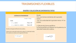 TRASMISIONES FLEXIBLES
.
Siendo α el ángulo de flexión de la cadena.
Cálculo de la velocidad media de la cadena La velocidad media
de la cadena se calcula con la siguiente fórmula.
Donde
• Z1: es el número de dientes de la sprocket
menor.
• η1: es la velocidad de la sprocket menor. • P: es
el paso.
7. Cálculo de la fuerza periférica
La fuerza periférica se obtiene con la potencia y la
velocidad media de la cadena.
:
DISEÑOY SELECCIÓN DE DIFERENTESTIPOS
CADENAS DETRANSMISION
 