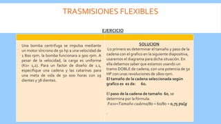 TRASMISIONES FLEXIBLES
.
SOLUCION
Lo primero es determinar el tamaño y paso de la
cadena con el grafico en la siguiente diapositiva,
usaremos el diagrama para dicha situación. En
ella debemos saber que estamos usando un
tramo DOBLE de cadena, con una potencia de 50
HP con unas revoluciones de 1800 rpm.
El tamaño de la cadena seleccionada según
grafico es es de: 60.
El paso de la cadena de tamaño 60, se
determina por la fórmula:
𝑃𝑎𝑠𝑜=𝑇𝑎𝑚𝑎ñ𝑜 𝑐𝑎𝑑𝑒𝑛𝑎/80 = 60/80 = 0,75 𝑝𝑢𝑙𝑔
.
EJERCICIO
Una bomba centrifuga se impulsa mediante
un motor síncrono de 50 hp a una velocidad de
1 800 rpm. la bomba funcionara a 900 rpm. A
pesar de la velocidad, la carga es uniforme
(Ks= 1,2). Para un factor de diseño de 1.1,
especifique una cadena y las catarinas para
una meta de vida de 50 000 horas con 19
dientes y 38 dientes.
 