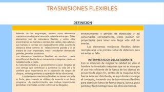TRASMISIONES FLEXIBLES
DEFINICIONS
Además de los engranajes, existen otros elementos
mecánicos usados para transmitir potencia entre ejes. Tales
elementos son de naturaleza flexible, y entre ellos
encontramos las bandas o correas, los cables y las cadenas.
Las bandas o correas son especialmente útiles cuando la
distancia entre centros es relativamente grande y si se
tratara de usar engranajes, estos resultarían demasiado
grandes, pesados y costosos.
Los elementos mecánicos flexibles en muchos casos
simplifican el diseño de un mecanismo o máquina y reducen
notablemente el costo.
Su naturaleza elástica, y generalmente su gran longitud es
una ventaja que contribuye a aumentar su vida útil y le
confiere gran importancia en la absorción de cargas de
choque, amortiguamiento y separación de las vibraciones.
Los elementos mecánicos flexibles no tienen una vida
in finita, pero cuando se utilizan de acuerdo a un buen
programa de mantenimiento, que incluya inspecciones
periódicas orientadas a evitar o detectar su desgaste,
envejecimiento y pérdida de elasticidad y así
conservarlos correctamente, estos pueden ser
proyectados para tener una larga vida útil sin
averías.
Los elementos mecánicos flexibles deben
reemplazarse a la primera señal de deterioro para
así evitar su falla.
INTERPRETACION DEL ESTUDIANTE
Con la intención de mejorar la calidad de vida el
hombre ha inventado maquinas que no es mas que
el uso mas eficiente de la fuerza de los objetos en
provecho de algún fin, dentro de la maquina dicha
fuerza debe ser distribuida, es aquí donde converge
el concepto, haciendo uso de trasmisiones flexibles
para distribuir fuerza de forma segura, barata, poca
perdida y fácil montaje hacia los otros elementos.
 