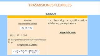 TRASMISIONES FLEXIBLES
.
Se escoge tentativamente un valor medio de
C= 30.
Longitud de la Cadena
:L= 80 + 28,5 + 0,2286 = 108,72
eslabones, que equivalen a:
109 eslabones.
EJERCICIO
SOLUCION
DISTANCIA ENTRE CENTROS
22,5 < 30 < 37,5
 