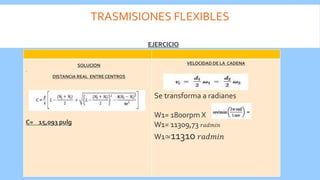 TRASMISIONES FLEXIBLES
.
C= 15,093 pulg
VELOCIDAD DE LA CADENA
Se transforma a radianes
W1= 1800rpm X
W1= 11309,73 𝑟𝑎𝑑𝑚𝑖𝑛
W1≃11310 𝑟𝑎𝑑𝑚𝑖𝑛
EJERCICIO
SOLUCION
DISTANCIA REAL ENTRE CENTROS
 
