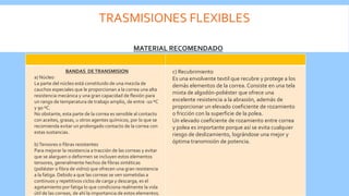 TRASMISIONES FLEXIBLES
MATERIAL RECOMENDADO
BANDAS DETRANSMISION
a) Núcleo
La parte del núcleo está constituido de una mezcla de
cauchos especiales que le proporcionan a la correa una alta
resistencia mecánica y una gran capacidad de flexión para
un rango de temperatura de trabajo amplio, de entre -10 ºC
y 90 ºC.
No obstante, esta parte de la correa es sensible al contacto
con aceites, grasas, u otros agentes químicos, por lo que se
recomienda evitar un prolongado contacto de la correa con
estas sustancias.
b)Tensores o fibras resistentes
Para mejorar la resistencia a tracción de las correas y evitar
que se alarguen o deformen se incluyen estos elementos
tensores, generalmente hechos de fibras sintéticas
(poliéster o fibra de vidrio) que ofrecen una gran resistencia
a la fatiga. Debido a que las correas se ven sometidas a
continuos y repetitivos ciclos de carga y descarga, es el
agotamiento por fatiga lo que condiciona realmente la vida
útil de las correas, de ahí la importancia de estos elementos.
c) Recubrimiento
Es una envolvente textil que recubre y protege a los
demás elementos de la correa. Consiste en una tela
mixta de algodón-poliéster que ofrece una
excelente resistencia a la abrasión, además de
proporcionar un elevado coeficiente de rozamiento
o fricción con la superficie de la polea.
Un elevado coeficiente de rozamiento entre correa
y polea es importante porque así se evita cualquier
riesgo de deslizamiento, lográndose una mejor y
óptima transmisión de potencia.
 