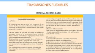 TRASMISIONES FLEXIBLES
La gran ventaja conseguida con los perfiles curvilíneos es que la
zona de alta concentración de tensiones se sitúa en el centro del
diente, frente a las correas dentadas de perfil trapezoidal, donde
los mayores niveles de tensión se concentran en la esquina de la
base del diente del lado que arrastra la polea, reduciendo su
duración.
b)Tensores o fibras resistentes
Fibras sintéticas, generalmente fibra de vidrio, de alta tenacidad
y elevada estabilidad dimensional que evita la deformación
longitudinal de la correa.
c) Recubrimiento
Envolvente textil que recubre a la correa y proporciona
protección de los agentes nocivos exteriores.
De igual forma que para las correas trapezoidales, el
recubrimiento debe tener buenas propiedades de conductividad
para eliminar la electricidad estática que se vaya acumulando,
así como de comportarse adecuadamente para un amplio rango
de temperaturas de trabajo (generalmente, de -10 ºC a 90 ºC), y
de ofrecer buena resistencia a los aceites.
MATERIAL RECOMENDADO
CORREAS DETRANSMISION
. a) Núcleo
El núcleo de este tipo de correa está compuesto de un
caucho de altas prestaciones reforzado con fibras sintéticas
orientadas de tal modo que le proporciona una gran rigidez
en sentido transversal.
De igual manera, el cojín que es la parte del núcleo que
queda por encima de los tensores de refuerzo consta de
fibras sintéticas orientadas que le proporcionan del mismo
modo una elevada rigidez transversal.
En el caso de las correas síncronas, el núcleo de los dientes
ofrece una gran rigidez y es la parte de la correa que
absorbe la mayor parte de los esfuerzos, como ya se vio en
una figura anterior, descargando de tensiones el resto de la
correa.
Por otro lado, en las correas síncronas se distinguen dos
tipos de perfiles de dientes normalizados: trapezoidal y
curvilíneos.
 