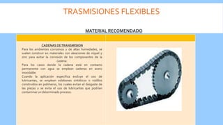 TRASMISIONES FLEXIBLES
MATERIAL RECOMENDADO
CADENAS DETRANSMISION
Para los ambientes corrosivos y de altas humedades, se
suelen construir en materiales con aleaciones de níquel y
zinc para evitar la corrosión de los componentes de la
cadena:
Para los casos donde la cadena está en contacto
permanente con agua se emplean cadenas en acero
inoxidable
Cuando la aplicación especifica excluye el uso de
lubricantes, se emplean eslabones sintéticos o rodillos
construidos en polímeros, los cuales evitan el desgaste de
las piezas y se evita el uso de lubricantes que podrían
contaminar un determinado proceso.
 