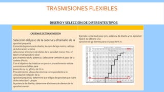 TRASMISIONES FLEXIBLES
Selección del paso de la cadena y el tamaño de la
sprocket pequeña
Conocida la potencia de diseño, las rpm del eje motriz y el tipo
de lubricación se debe
seleccionar el número de dietes de la sprocket menor (No. of
teech small sprocket) ideal
para trasmitir dicha potencia. Seleccione también el paso de la
cadena (Pitch).
Con el objetivo de sintetizar un poco el procedimiento solo se
suministraran tablas para
pasos de 1/4 in, 3/8 in y de ½ in.
Procedimiento: ubique la columna correspondiente a la
velocidad de rotación de la
sprocket pequeña y determine que el tipo de sprocket que cubre
dicha velocidad. Ubique
la potencia de diseño y determine el número de dientes de la
sprocket menor.
Ejemplo: velocidad 3000 rpm, potencia de diseño 4 hp, sprocket
tipo B. Se obtiene una
sprocket de 35 dientes para un paso de ¼ in.
DISEÑOY SELECCIÓN DE DIFERENTESTIPOS
CADENAS DETRANSMISION
 