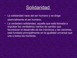 Solidaridad  La solidaridad nace del ser humano y se dirige esencialmente al ser humano.   La verdadera solidaridad, aquella que está llamada a impulsar los verdaderos vientos de cambio que favorezcan el desarrollo de los individuos y las naciones, está fundada principalmente en la igualdad universal que une a todos los hombres.  
