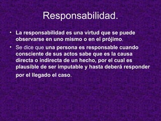 Responsabilidad. La responsabilidad es una virtud que se puede observarse en uno mismo o en el prójimo .  Se dice que  una persona es responsable cuando consciente de sus actos sabe que es la causa directa o indirecta de un hecho, por el cual es plausible de ser imputable y hasta deberá responder por el llegado el caso .   