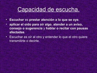 Capacidad de escucha. Escuchar  es  prestar atención a lo que se oye .  aplicar el oído para oír algo ,  atender a un aviso, consejo o sugerencia  y  hablar o recitar con pausas afectadas .  Escuchar es oír al otro y entender lo que el otro quiere transmitirte o decirte. 