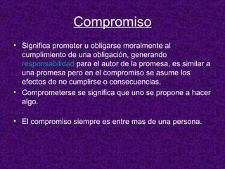 Compromiso Significa prometer u obligarse moralmente al cumplimiento de una obligación, generando  responsabilidad  para el autor de la promesa, es similar a una promesa pero en el compromiso se asume los efectos de no cumplirse o consecuencias. Comprometerse se significa que uno se propone a hacer algo. El compromiso siempre es entre mas de una persona. 