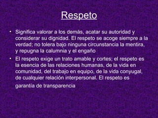 Respeto Significa valorar a los demás, acatar su autoridad y considerar su dignidad. El respeto se acoge siempre a la verdad; no tolera bajo ninguna circunstancia la mentira, y repugna la calumnia y el engaño El respeto exige un trato amable y cortes; el respeto es la esencia de las relaciones humanas, de la vida en comunidad, del trabajo en equipo, de la vida conyugal, de cualquier relación interpersonal. El respeto es garantía de transparencia .   