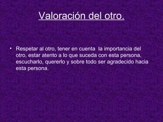 Valoración del otro. Respetar al otro, tener en cuenta  la importancia del otro, estar atento a lo que suceda con esta persona, escucharlo, quererlo y sobre todo ser agradecido hacia esta persona. 