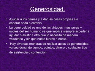 Generosidad. Ayudar a los demás y a dar las cosas propias sin esperar nada a cambio. La generosidad es una de las virtudes  mas puras y nobles del ser humano  ya que implica siempre acceder a ayudar o asistir a otro que lo necesita de manera voluntaria y sin que nadie fuerce a nadie. Hay diversas maneras de realizar actos de generosidad, ya sea donando tiempo, objetos, dinero o cualquier tipo de asistencia o contención   