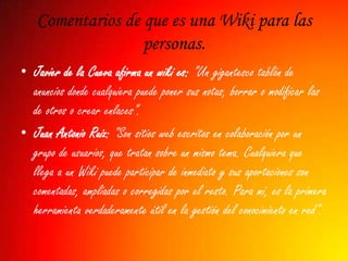 Comentarios de que es una Wiki para las
                  personas.
• Javier de la Cueva afirma un wiki es: "Un gigantesco tablón de
  anuncios donde cualquiera puede poner sus notas, borrar o modificar las
  de otros o crear enlaces".
• Juan Antonio Ruiz: "Son sitios web escritos en colaboración por un
  grupo de usuarios, que tratan sobre un mismo tema. Cualquiera que
  llega a un Wiki puede participar de inmediato y sus aportaciones son
  comentadas, ampliadas o corregidas por el resto. Para mi, es la primera
  herramienta verdaderamente útil en la gestión del conocimiento en red".
 