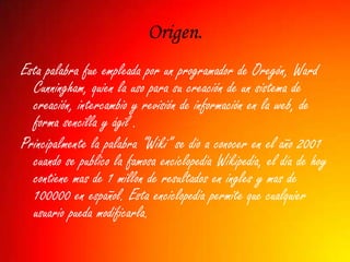 Origen.
Esta palabra fue empleada por un programador de Oregón, Ward
  Cunningham, quien la uso para su creación de un sistema de
  creación, intercambio y revisión de información en la web, de
  forma sencilla y ágil .
Principalmente la palabra “Wiki” se dio a conocer en el año 2001
  cuando se publico la famosa enciclopedia Wikipedia, el dia de hoy
  contiene mas de 1 millon de resultados en ingles y mas de
  100000 en español. Esta enciclopedia permite que cualquier
  usuario pueda modificarla.
 