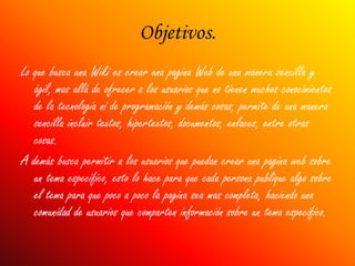 Objetivos.
Lo que busca una Wiki es crear una pagina Web de una manera sencilla y
   ágil, mas allá de ofrecer a los usuarios que no tienen muchos conocimientos
   de la tecnología ni de programación y demás cosas, permite de una manera
   sencilla incluir textos, hipertextos, documentos, enlaces, entre otras
   cosas.
A demás busca permitir a los usuarios que puedan crear una pagina web sobre
   un tema especifico, esto lo hace para que cada persona publique algo sobre
   el tema para que poco a poco la pagina sea mas completa, haciendo una
   comunidad de usuarios que comparten información sobre un tema especifico.
 