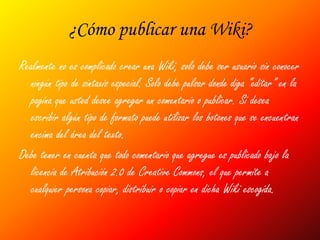 ¿Cómo publicar una Wiki?
Realmente no es complicado crear una Wiki, solo debe ser usuario sin conocer
  ningún tipo de sintaxis especial. Solo debe pulsar donde diga “editar” en la
  pagina que usted desee agregar un comentario o publicar. Si desea
  escribir algún tipo de formato puede utilizar los botones que se encuentran
  encima del área del texto.
Debe tener en cuenta que todo comentario que agregue es publicado bajo la
  licencia de Atribución 2.0 de Creative Commons, el que permite a
  cualquier persona copiar, distribuir o copiar en dicha Wiki escogida.
 