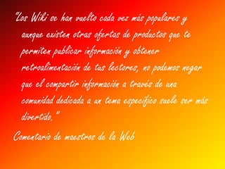“Los Wiki se han vuelto cada vez más populares y
  aunque existen otras ofertas de productos que te
  permiten publicar información y obtener
  retroalimentación de tus lectores, no podemos negar
  que el compartir información a través de una
  comunidad dedicada a un tema específico suele ser más
  divertido.”
Comentario de maestros de la Web
 