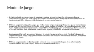 Modo de juego
• Se ha introducido un nuevo modo de juego para mejorar la experiencia en los videojuegos. Es una
configuración opcional que sirve para que automáticamente el sistema dedique el máximo de recursos de
hardware disponibles al juego, retirándolos de otros procesos del sistema.
• El Modo Juego no hará que los juegos que rindan más o tengan mejores gráficos, sino que el framerate sea
más estable. En muchos juegos es habitual que el framerate baje en escenas con mucha carga gráfica. Este
nuevo modo desactiva tareas del sistema prescindibles mientras se juega y optimiza el uso de los núcleos de
la CPU y la memoria RAM para dedicar más recursos al juego, reduciendo las bajadas de framerate.
• Los juegos de Microsoft lanzados en Windows 10 y todos los que se ofrecen en la Tienda Windows serán
compatibles con el Modo Juego, pero también funcionará con cualquier otro título de Windows, incluyendo
los juegos de Steam.
• El Modo Juego se activa en Configuración, entrando en la nueva sección Juegos. En la columna de la
izquierda toca en Modo de Juego, y aquí podrás activarlo o desactivarlo.
 