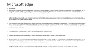 Microsoft edge
• Microsoft Edge
• Se ha mejorado el navegador web exclusivo de Windows 10. Incorpora el bloqueo por defecto a Flash que ya están realizando otros navegadores. Tiene soporte WebVR para la
ejecución de contenidos en HMDs y es compatible con la plataforma Windows Mixed Reality. Proporciona una navegación más organizada con la mejora de la gestión de
pestañas, una función de vista previa de las pestañas y nuevos botones para su gestión rápida.
• Edge ahora dispone de un botón para hibernar pestañas, de este modo quedan guardadas, sin consumir memoria, para acceder a ellas posteriormente. Para acceder a una
pestaña hibernada tan solo hay que pulsar en el botón Pestañas que has reservado y se abre una ventana que muestra una miniatura de las pestañas que están hibernadas, solo
hay que pulsar en la que se desee despertar y ya está.
• Edge ahora permite la lectura de libros electrónicos (ebooks) sin necesidad de software de terceros. Al integrarse en el navegador Edge la lectura de libros electrónicos beneficia
de sus funciones, como usar Cortana para buscar el significado de una palabra, así como vídeo o material multimedia asociado. Se pueden usar los marcadores para guardar la
posición de lectura. Tiene funciones para cambiar los tipos de letra, fondos, organización de la biblioteca, etc., incluso es capaz de leer en voz alta el contenido de los libros, con
un resultado bastante satisfactorio.
• Parece que Microsoft incluirá dentro de la tienda de Windows una sección para libros electrónicos.
• El nuevo Edge también incorpora los pagos web y la apertura de una ventana InPrivate desde el icono de la misma barra de tareas.
• Ahora Edge incluye una nueva característica llamada pestañas hibernadas que permite guardar las pestañas que se tengan abiertas para poder abrirlas más adelante de una vez.
En la esquina superior izquierda hay dos nuevos botones: Reservar estas pestañas, que las guarda y las cierra y Pestañas que has reservado que y una ventana deslizante te las
muestra los conjuntos de pestañas reservadas y permite restaurar el grupo que se desee.
• La seguridad de Edge también se ha aumentado. Microsoft asegura que Edge bloquea un 9% más de ataques de phishing y un 13% más malware que Chrome.
 