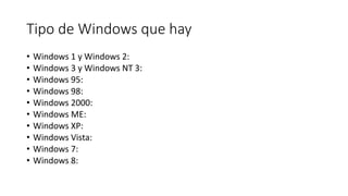 Tipo de Windows que hay
• Windows 1 y Windows 2:
• Windows 3 y Windows NT 3:
• Windows 95:
• Windows 98:
• Windows 2000:
• Windows ME:
• Windows XP:
• Windows Vista:
• Windows 7:
• Windows 8:
 